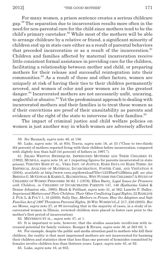 2012] “THE GOOD MOTHER" 171  For many women, a prison sentence creates a serious childcare gap.” The separation due to incarceration results more often in the need for non-parental care for the child since mothers tend to be the childs primary caretaker.” While most of the mothers will be able to arrange childcare by a relative or friend, a significant minority of children end up in state care either as a result of parental behaviors that preceded incarceration or as a result of the incarceration.” Children and families affected by maternal incarceration receive little consistent formal assistance in providing care for the children, facilitating a relationship between mother and child, or preparing mothers for their release and successful reintegration into their communities.” As a result of these and other factors, women are uniquely at risk of having their ties to their children permanently severed, and women of color and poor women are in the greatest, danger.* Incarcerated mothers are not necessarily unfit, uncaring, neglectful or abusive. Yet the predominant approach to dealing with incarcerated mothers and their families is to treat these women as if their convictions are proof of their unsuitability as parents and evidence of the right of the state to intervene in their families.® The impact of criminal justice and child welfare policies on women is just another way in which women are adversely affected  59, See Baunach, supra note 46, at 156.  60. Luke, supra note 16, at 934; Travis, supra note 16, at 33 (‘Close to two-thirds (64 percent) of mothers reported living with their children beforo incarceration, compared. with slightly loss than half (41 percont) of fathers in 1997,  61, ZELMA WESTON HENKIQUES, INPRISONED MOTHERS AND THEIR CHILDREN 61 (1982): MUMOLA, supra note 16, at 1 (roporing figures for parents incarcerated in state. prison); TIMOTHY ROSS ET AL, VERA INST. OF JUSTICE, HARD DATA ON HARD TIMES: AN EMPIRICAL ANALYSIS OF MATERNAL INCARCERATION, FOSTER CARE, AND VISITATION 6 (2004, available at http:iwww.vera.orgldownload?fle=123/Hard%3Bdata pd; sce also BRENDA G. MCGOWAN & KAREN L. BLUMENTHAL, WHY PUNISH THE CHILDREN? A STUDY OF (CHILDREN OF WOMEN PRISONERS 56 tbL. 1 (1978); Ellen Barry, Legal Issues for Prisoners with Children, in CHILDREN OF INCARCERATED PARENTS 147, 148 (Katherine Gabel & Denise dohnston eds., 1995); Block & Potthast, supra note 41, at 562 Lanette P. Dalley, Imprisoned Mothers and Thair Children: Their Often Conflicting Legal Rights, 22 HAMLINE J.PUB.L. & POL’Y 1, 16 (2000); Sally Day, Mothers in Prison: How the Adoption and Safe Families Actof 1997 Threatens Parcntal Rights, 20 WIS, WOMENL.J. 217, 226 (2005). But e Moscs, supra note 27, at 98 (rovealing that in the majority of cases, in a study of in- carcorated women in Illinois, reviowed children were placed in foster care prior to the mother’s first period of incarceration).  62, MEYERSON ET AL supra note 47, at 1.  63, It is important to note, however, that the studios associate recidivism with in. ereased potential for family violence. Kompor & Rivara, supra note 36, at 263 thl. 3.  64. For example, despito the public and media attention paid to mothers who kill their childron, the reality is that most imprisoned mothers are not incarcerated for harming their children and statistics show that less than one percent of homicides committed by femalos involve children less than thirteen years. Loper, supra note 45, at 92  65. Luke, supra note 16, at 935.  